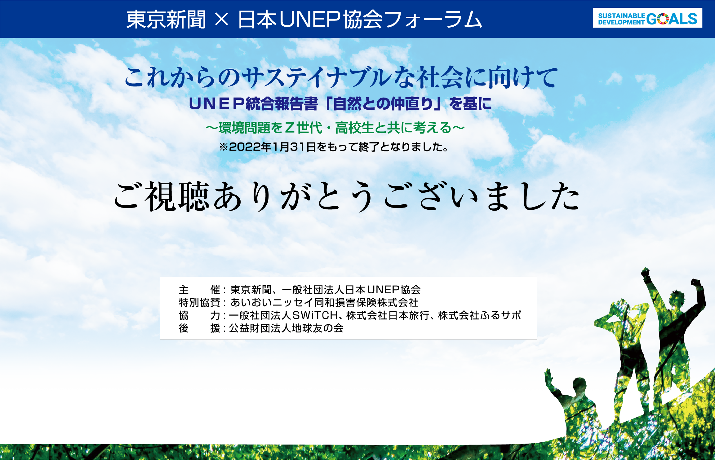 東京新聞 × 日本UNEP協会フォーラム
    これからのサステイナブルな社会に向けて
    ＵＮＥＰ統合報告書「自然との仲直り」を基に～環境問題をＺ世代・高校生と共に考える～
    視聴開始は12月10日（金）14時より
    ※期間中は何度でも、ご視聴いただけます。
    ※2022年1月31日(月)まで視聴可能。
    
    主催：東京新聞、 一般社団法人日本UNEP協会
    特別協賛：あいおいニッセイ同和損害保険株式会社
    協力：一般社団法人SWiTCH、 株式会社日本旅行、 株式会社ふるサポ
    後援：公益財団法人地球友の会